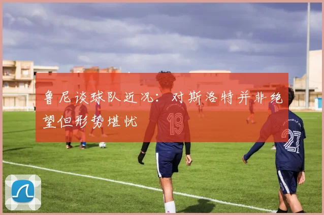 鲁尼谈球队近况：对斯洛特并非绝望但形势堪忧