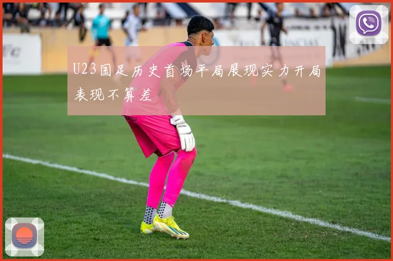 U23国足历史首场平局展现实力开局表现不算差
