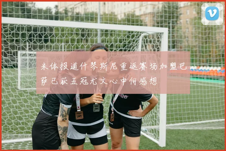 米体报道什琴斯尼重返赛场加盟巴萨已获五冠尤文心中何感想