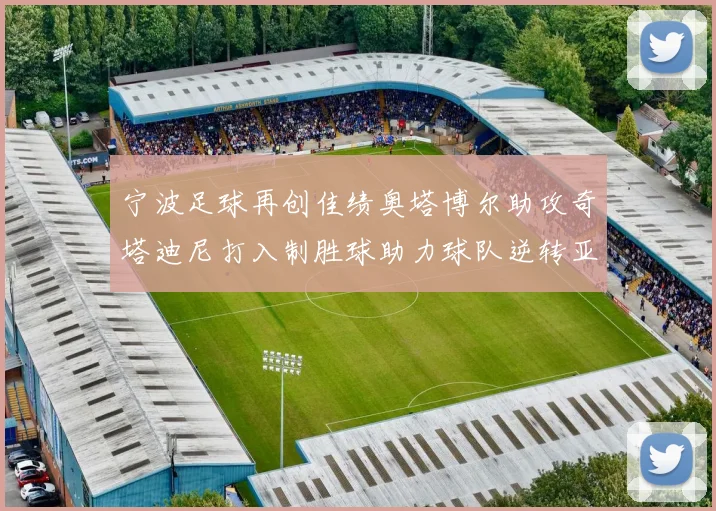 宁波足球再创佳绩奥塔博尔助攻奇塔迪尼打入制胜球助力球队逆转亚泰
