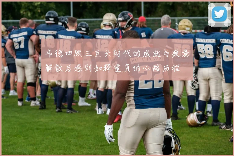 韦德回顾三巨头时代的成就与疲惫解散后感到如释重负的心路历程