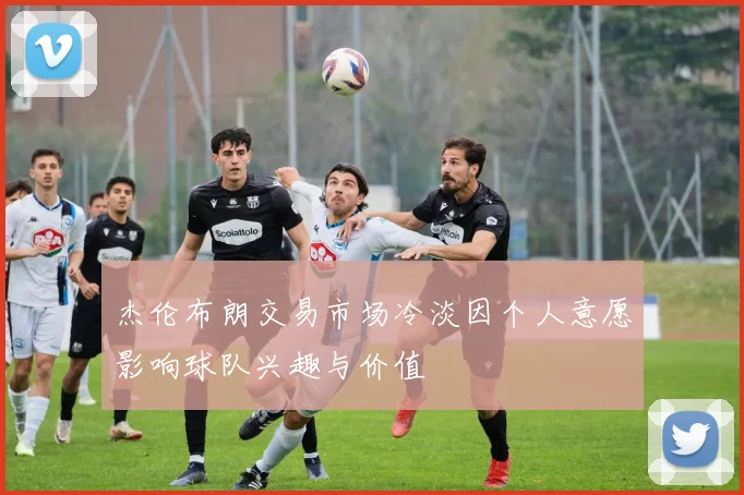 杰伦布朗交易市场冷淡因个人意愿影响球队兴趣与价值