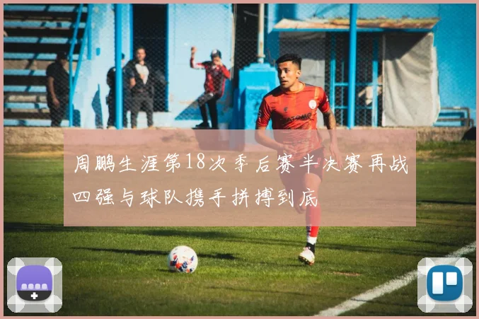 周鹏生涯第18次季后赛半决赛再战四强与球队携手拼搏到底