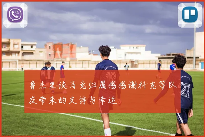 鲁杰里谈马竞归属感感谢科克等队友带来的支持与幸运