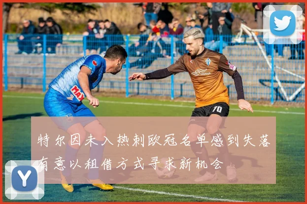 特尔因未入热刺欧冠名单感到失落有意以租借方式寻求新机会