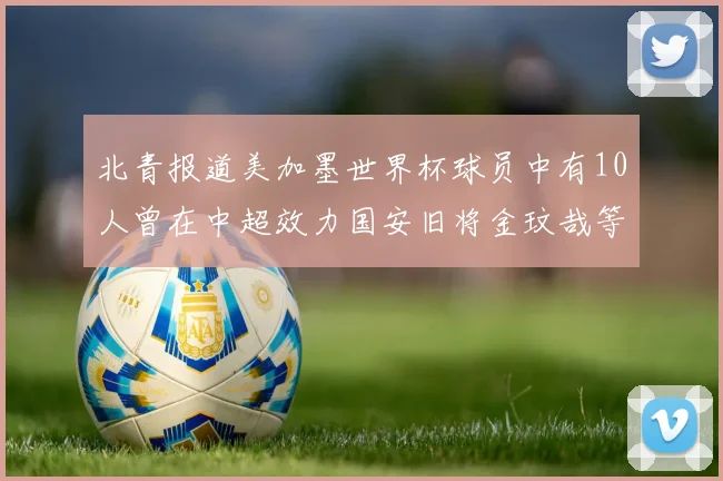 北青报道美加墨世界杯球员中有10人曾在中超效力国安旧将金玟哉等三人入选