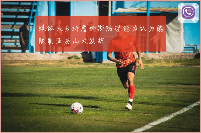媒体人分析詹姆斯防守能力认为能限制亚历山大发挥