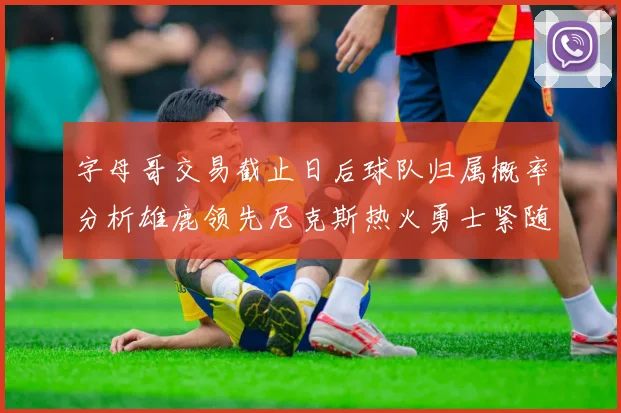 字母哥交易截止日后球队归属概率分析雄鹿领先尼克斯热火勇士紧随其后