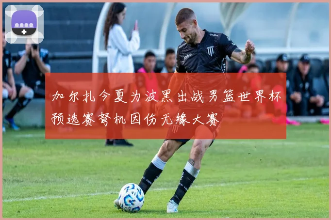 加尔扎今夏为波黑出战男篮世界杯预选赛弩机因伤无缘大赛