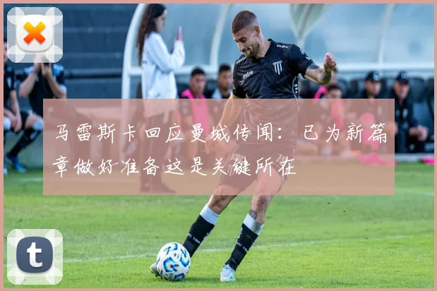 马雷斯卡回应曼城传闻：已为新篇章做好准备这是关键所在