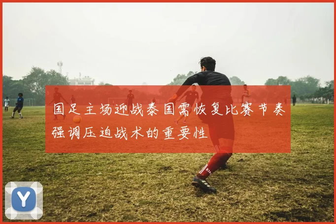国足主场迎战泰国需恢复比赛节奏强调压迫战术的重要性