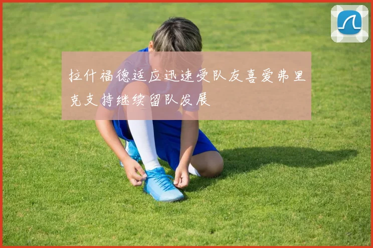 拉什福德适应迅速受队友喜爱弗里克支持继续留队发展