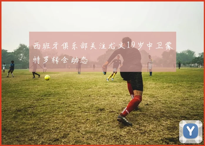 西班牙俱乐部关注尤文19岁中卫蒙特罗转会动态