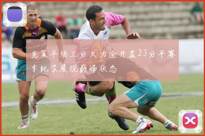 克莱半场三分火力全开轰23分平赛季纪录展现巅峰状态