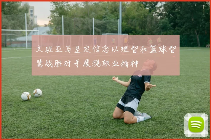文班亚马坚定信念以理智和篮球智慧战胜对手展现职业精神