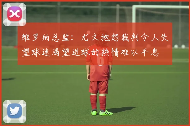 维罗纳总监：尤文抱怨裁判令人失望球迷渴望进球的热情难以平息