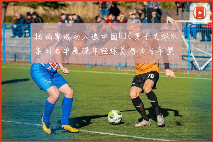 杨涵粤成功入选中国U16男子足球队集训名单展现年轻球员潜力与希望
