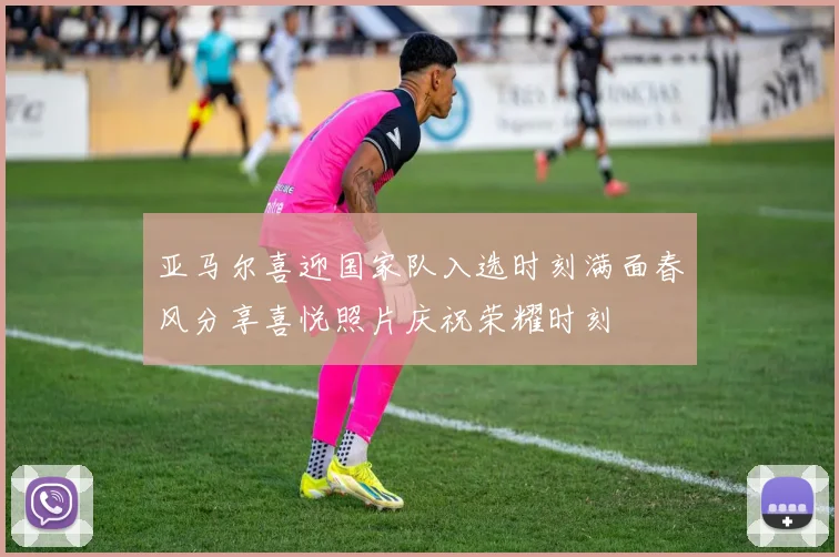 亚马尔喜迎国家队入选时刻满面春风分享喜悦照片庆祝荣耀时刻
